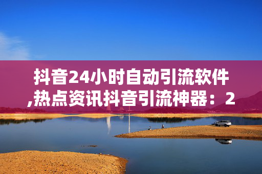 抖音24小时自动引流软件,热点资讯抖音引流神器：24小时自动吸粉软件揭秘！